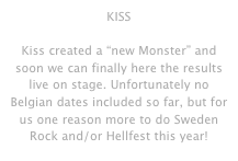 KISS

Kiss created a “new Monster” and soon we can finally here the results live on stage. Unfortunately no Belgian dates included so far, but for us one reason more to do Sweden Rock and/or Hellfest this year!